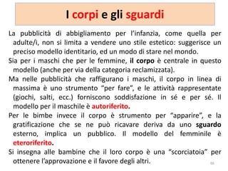 I corpi e gli sguardi 
La pubblicità di abbigliamento per l’infanzia, come quella per 
adulte/i, non si limita a vendere uno stile estetico: suggerisce un 
preciso modello identitario, ed un modo di stare nel mondo. 
Sia per i maschi che per le femmine, il corpo è centrale in questo 
modello (anche per via della categoria reclamizzata). 
Ma nelle pubblicità che raffigurano i maschi, il corpo in linea di 
massima è uno strumento “per fare”, e le attività rappresentate 
(giochi, salti, ecc.) forniscono soddisfazione in sé e per sé. Il 
modello per il maschile è autoriferito. 
Per le bimbe invece il corpo è strumento per “apparire”, e la 
gratificazione che se ne può ricavare deriva da uno sguardo 
esterno, implica un pubblico. Il modello del femminile è 
eteroriferito. 
Si insegna alle bambine che il loro corpo è una “scorciatoia” per 
ottenere l’approvazione e il favore degli altri. 66 
 