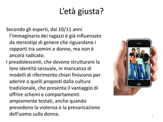 L’età giusta? 
Secondo gli esperti, dai 10/11 anni 
l’immaginario dei ragazzi è già influenzato 
da stereotipi di genere che riguardano i 
rapporti tra uomini e donne, ma non è 
ancora radicato. 
I preadolescenti, che devono strutturare la 
loro identità sessuale, in mancanza di 
modelli di riferimento chiari finiscono per 
aderire a quelli proposti dalla cultura 
tradizionale, che presenta il vantaggio di 
offrire schemi e comportamenti 
ampiamente testati, anche quando 
prevedono la violenza e la prevaricazione 
dell’uomo sulla donna. 7 
 