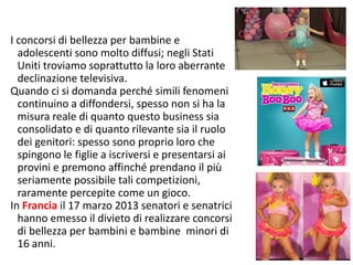 I concorsi di bellezza per bambine e 
adolescenti sono molto diffusi; negli Stati 
Uniti troviamo soprattutto la loro aberrante 
declinazione televisiva. 
Quando ci si domanda perché simili fenomeni 
continuino a diffondersi, spesso non si ha la 
misura reale di quanto questo business sia 
consolidato e di quanto rilevante sia il ruolo 
dei genitori: spesso sono proprio loro che 
spingono le figlie a iscriversi e presentarsi ai 
provini e premono affinché prendano il più 
seriamente possibile tali competizioni, 
raramente percepite come un gioco. 
In Francia il 17 marzo 2013 senatori e senatrici 
hanno emesso il divieto di realizzare concorsi 
di bellezza per bambini e bambine minori di 
16 anni. 
74 
 