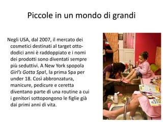 Piccole in un mondo di grandi 
77 
Negli USA, dal 2007, il mercato dei 
cosmetici destinati al target otto-dodici 
anni è raddoppiato e i nomi 
dei prodotti sono diventati sempre 
più seduttivi. A New York spopola 
Girl’s Gotta Spa!, la prima Spa per 
under 18. Così abbronzatura, 
manicure, pedicure e ceretta 
diventano parte di una routine a cui 
i genitori sottopongono le figlie già 
dai primi anni di vita. 
 