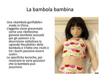 La bambola bambina 
Una «bambola gonfiabile» 
made in China. 
L’oggetto viene presentato 
come una «bellissima 
giovane bambola sessuale 
per gli uomini» e la 
descrizione sottolinea la 
«grande flessibilità» della 
bambola e il fatto che «tutti e 
tre i buchi possono essere 
usati». 
Le specifiche tecniche, poi 
mostrano le varie posizioni 
che la bambola può 
assumere. 
78 
 