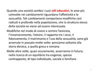 Quando una società cambia i suoi stili educativi, le aree più 
coinvolte nei cambiamenti riguardano l’affettività e la 
sessualità. Tali cambiamenti comportano modifiche così 
radicali e profonde nella popolazione, che la struttura stessa 
della società ne viene ad essere interessata. 
Modifiche nel modo di vivere e sentire l’amicizia, 
l’innamoramento, l’amore, il rapporto tra i sessi, il 
fidanzamento, il matrimonio e l’uso della sessualità, sono già 
avvenute in passato molte volte: pensiamo soltanto alla 
storia ebraica, a quella greca e romana. 
Molte altre volte, quasi sicuramente, avverranno in futuro, 
nella ricerca di un equilibrio tra esigenze, spesso 
contrapposte, di tipo individuale, sociale e familiare. 
8 
 