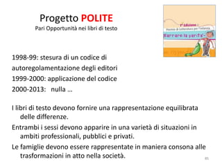 Progetto POLITE 
Pari Opportunità nei libri di testo 
1998-99: stesura di un codice di 
autoregolamentazione degli editori 
1999-2000: applicazione del codice 
2000-2013: nulla … 
I libri di testo devono fornire una rappresentazione equilibrata 
delle differenze. 
Entrambi i sessi devono apparire in una varietà di situazioni in 
ambiti professionali, pubblici e privati. 
Le famiglie devono essere rappresentate in maniera consona alle 
trasformazioni in atto nella società. 85 
 