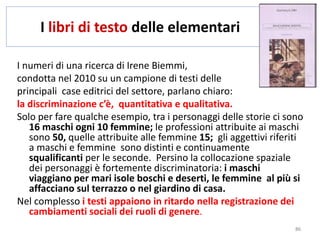 I libri di testo delle elementari 
I numeri di una ricerca di Irene Biemmi, 
condotta nel 2010 su un campione di testi delle 
principali case editrici del settore, parlano chiaro: 
la discriminazione c’è, quantitativa e qualitativa. 
Solo per fare qualche esempio, tra i personaggi delle storie ci sono 
16 maschi ogni 10 femmine; le professioni attribuite ai maschi 
sono 50, quelle attribuite alle femmine 15; gli aggettivi riferiti 
a maschi e femmine sono distinti e continuamente 
squalificanti per le seconde. Persino la collocazione spaziale 
dei personaggi è fortemente discriminatoria: i maschi 
viaggiano per mari isole boschi e deserti, le femmine al più si 
affacciano sul terrazzo o nel giardino di casa. 
Nel complesso i testi appaiono in ritardo nella registrazione dei 
cambiamenti sociali dei ruoli di genere. 
86 
 
