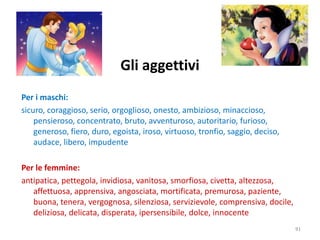Gli aggettivi 
Per i maschi: 
sicuro, coraggioso, serio, orgoglioso, onesto, ambizioso, minaccioso, 
pensieroso, concentrato, bruto, avventuroso, autoritario, furioso, 
generoso, fiero, duro, egoista, iroso, virtuoso, tronfio, saggio, deciso, 
audace, libero, impudente 
Per le femmine: 
antipatica, pettegola, invidiosa, vanitosa, smorfiosa, civetta, altezzosa, 
affettuosa, apprensiva, angosciata, mortificata, premurosa, paziente, 
buona, tenera, vergognosa, silenziosa, servizievole, comprensiva, docile, 
deliziosa, delicata, disperata, ipersensibile, dolce, innocente 
91 
 