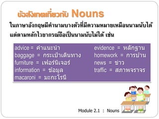 ข้อสังเกตเกี่ยวกับ Nouns 
ในภาษาอังกฤษมีคานามบางตัวที่มีความหมายเหมือนนามนับได้ 
แต่ตามหลักไวยากรณ์ถือเป็นนามนับไม่ได้ เช่น 
advice = คาแนะนา evidence = หลักฐาน 
baggage = กระเป๋าเดินทาง homework = การบา้น 
furniture = เฟอร์นิเจอร์news = ข่าว 
information = ขอ้มูล traffic = สภาพจราจร 
macaroni = มะกะโรนี 
Module 2.1 : Nouns 
 