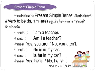 Present Simple Tense 
หำกประโยคใน Present Simple Tense เป็นประโยคที่ 
มี Verb to be (is, am, are) อยู่แล้ว ใช้หลักกำร “สลับที่” 
ตัวอย่ำงเช่น 
บอกเล่ำ : I am a teacher. 
คำถำม : Am I a teacher? 
คำตอบ Yes, you are. / No, you aren’t. 
บอกเล่ำ : He is in my car. 
คำถำม : Is he in my car? 
คำตอบ Yes, he is. / No, he isn’t. 
Module 2.4 Tenses 
 