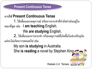 Present Continuous Tense 
การใช้ Present Continuous Tense 
1. ใช้เพื่อบอกเหตุกำรณ์ หรือกำรกระทำ ที่กำ ลังดำ เนินอยู่ใน 
ขณะที่พูด เช่น I am teaching English. 
We are studying English. 
2. ใช้เพื่อบอกกำรกระทำ หรือเหตุกำรณ์ที่เกิดขึ้นในช่วงปัจจุบัน 
Module 2.4 Tenses 
แต่จะไม่เกิดถำวรตลอดไป เช่น 
My son is studying in Australia. 
She is reading a novel by Stephen King. 
 