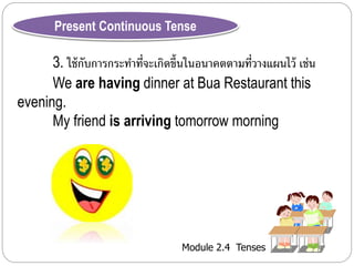 Present Continuous Tense 
3. ใช้กับกำรกระทำ ที่จะเกิดขึ้นในอนำคตตำมที่วำงแผนไว้ เช่น 
We are having dinner at Bua Restaurant this 
Module 2.4 Tenses 
evening. 
My friend is arriving tomorrow morning 
 