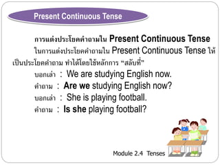 Present Continuous Tense 
การแต่งประโยคคาถามใน Present Continuous Tense 
ในกำรแต่งประโยคคำถำมใน Present Continuous Tense ให้ 
เป็นประโยคคำ ถำม ทำ ได้โดยใช้หลักกำร “สลับที่” 
บอกเล่ำ : We are studying English now. 
คำถำม : Are we studying English now? 
บอกเล่ำ : She is playing football. 
คำถำม : Is she playing football? 
Module 2.4 Tenses 
 