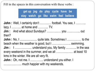 Fill in the spaces in this conversation with these verbs : 
get up jog do play cycle have be 
stay watch go like swim feel believe 
John : Well, I certainly don’t ………… football. You see, I ……….. 
lazy. I ………. at home and ……….. TV. 
Jim : And what about Sundays? …………… you ………….. out 
then? 
John : No, I ...................... quite late. Sometimes I …………… to the 
beach when the weather is good, but I ……………….. swimming. 
Jim : I ……………… understand you. My family ……….. in the sea 
every weekend in the summer, and we all ……………… at least 10 
kms in the winter. We are all very fit. 
John : Oh, not me. I ………….. understand you either. I 
………………. much happier with my weekends. 
 