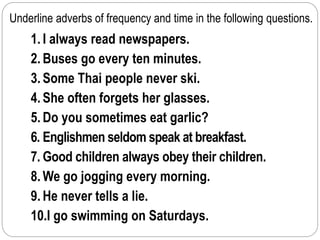 Underline adverbs of frequency and time in the following questions. 
1. I always read newspapers. 
2. Buses go every ten minutes. 
3. Some Thai people never ski. 
4. She often forgets her glasses. 
5. Do you sometimes eat garlic? 
6. Englishmen seldom speak at breakfast. 
7. Good children always obey their children. 
8.We go jogging every morning. 
9. He never tells a lie. 
10.I go swimming on Saturdays. 
 