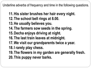 Underline adverbs of frequency and time in the following questions. 
11. His sister brushes her hair every night. 
12. The school bell rings at 8.00. 
13. He usually believes you. 
14. The farmers sow seeds in the spring. 
15. Decha enjoys driving at night. 
16. The last train leaves at midnight. 
17.We visit our grandparents twice a year. 
18. I rarely play chess. 
19. The flowers in my garden are generally fresh. 
20. This puppy never barks. 
 