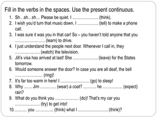 Fill in the verbs in the spaces. Use the present continuous. 
1. Sh…sh…sh… Please be quiet. I ……………….. (think). 
2. I wish you’d turn that music down. I ……………. (tell) to make a phone 
call. 
3. I was sure it was you in that car! So – you haven’t told anyone that you 
………………….. (learn) to drive. 
4. I just understand the people next door. Whenever I call in, they 
………………. (watch) the television. 
5. Jill’s visa has arrived at last! She ………………. (leave) for the States 
tomorrow. 
6. Would someone answer the door? In case you are all deaf, the bell 
………………… (ring)! 
7. It’s far too warm in here! I …………………. (go) to sleep! 
8. Why …… Jim ………… (wear) a coat? ………. he …………… (expect) 
rain? 
9. What do you think you ……………… (do)! That’s my car you 
………………. (try) to get into! 
10.……… you ………….. (think) what I ………………….. (think)? 
 