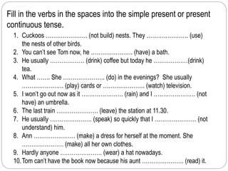 Fill in the verbs in the spaces into the simple present or present 
continuous tense. 
1. Cuckoos …………………. (not build) nests. They …………………. (use) 
the nests of other birds. 
2. You can’t see Tom now, he …………………. (have) a bath. 
3. He usually ……………… (drink) coffee but today he ………………(drink) 
tea. 
4. What ……. She …………………. (do) in the evenings? She usually 
…………………. (play) cards or …………………. (watch) television. 
5. I won’t go out now as it …………………. (rain) and I …………………. (not 
have) an umbrella. 
6. The last train …………………. (leave) the station at 11.30. 
7. He usually …………………. (speak) so quickly that I …………………. (not 
understand) him. 
8. Ann …………………. (make) a dress for herself at the moment. She 
…………………. (make) all her own clothes. 
9. Hardly anyone …………………. (wear) a hat nowadays. 
10.Tom can’t have the book now because his aunt …………………. (read) it. 
 
