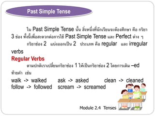 Module 2.4 Tenses 
Past Simple Tense 
ใน Past Simple Tense นั้น สิ่งหนึ่งที่นักเรียนจะต้องศึกษำ คือ กริยำ 
3 ช่อง ทั้งนี้เพื่อสะดวกต่อกำรใช้ Past Simple Tense และ Perfect ต่ำง ๆ 
กริยำช่อง 2 แบ่งออกเป็น 2 ประเภท คือ regular และ irregular 
verbs 
Regular Verbs 
ตำมปกติเรำเปลี่ยนกริยำช่อง 1 ให้เป็นกริยำช่อง 2 โดยกำรเติม –ed 
ท้ำยคำ เช่น 
walk -> walked ask -> asked clean -> cleaned 
follow -> followed scream -> screamed 
 