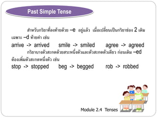 Module 2.4 Tenses 
Past Simple Tense 
สำ หรับกริยำที่ลงท้ำยด้วย –e อยู่แล้ว เมื่อเปลี่ยนเป็นกริยำช่อง 2 เติม 
เฉพำะ –d ท้ำยคำ เช่น 
arrive -> arrived smile -> smiled agree -> agreed 
กริยำบำงตัวสะกดด้วยสระหนึ่งตัวและตัวสะกดตัวเดียว ก่อนเติม –ed 
ต้องเพิ่มตัวสะกดหนึ่งตัว เช่น 
stop -> stopped beg -> begged rob -> robbed 
 