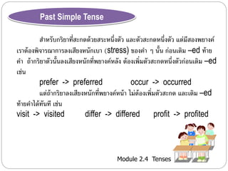 Module 2.4 Tenses 
Past Simple Tense 
สำ หรับกริยำที่สะกดด้วยสระหนึ่งตัว และตัวสะกดหนึ่งตัว แต่มีสองพยำงค์ 
เรำต้องพิจำรณำกำรลงเสียงหนักเบำ (stress) ของคำ ๆ นั้น ก่อนเติม –ed ท้ำย 
คำ ถ้ำกริยำตัวนั้นลงเสียงหนักที่พยำงค์หลัง ต้องเพิ่มตัวสะกดหนึ่งตัวก่อนเติม –ed 
เช่น 
prefer -> preferred occur -> occurred 
แต่ถ้ำกริยำลงเสียงหนักที่พยำงค์หน้ำ ไม่ต้องเพิ่มตัวสะกด และเติม –ed 
ท้ำยคำได้ทันที เช่น 
visit -> visited differ -> differed profit -> profited 
 