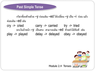 Module 2.4 Tenses 
Past Simple Tense 
กริยำที่ลงท้ำยด้วย –y ก่อนเติม –ed ให้เปลี่ยน –y เป็น –i ก่อน แล้ว 
ค่อยเติม –ed เช่น 
cry -> cried carry -> carried try -> tried 
ยกเว้นถ้ำหน้ำ –y เป็นสระ สำมำรถเติม –ed ท้ำยคำได้ทันที เช่น 
play -> played delay -> delayed obey -> obeyed 
 