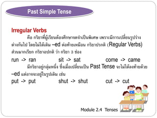 Module 2.4 Tenses 
Past Simple Tense 
Irregular Verbs 
คือ กริยำที่ผู้เรียนต้องศึกษำจดจำ เป็นพิเศษ เพรำะมีกำรเปลี่ยนรูปร่ำง 
ต่ำงกันไป โดยไม่ได้เติม –ed ต่อท้ำยเหมือน กริยำปรกติ (Regular Verbs) 
ส่วนมำกเรียก กริยำอปกติว่ำ กริยำ 3 ช่อง 
run -> ran sit -> sat come -> came 
มีกริยำอยู่กลุ่มหนึ่ง ซึ่งเมื่อเปลี่ยนเป็น Past Tense จะไม่ได้ลงท้ำยด้วย 
–ed แต่อำจจะอยู่ในรูปเดิม เช่น 
put -> put shut -> shut cut -> cut 
 