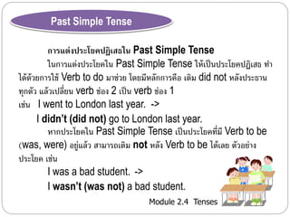 Module 2.4 Tenses 
Past Simple Tense 
การแต่งประโยคปฏิเสธใน Past Simple Tense 
ในกำรแต่งประโยคใน Past Simple Tense ให้เป็นประโยคปฏิเสธ ทำ 
ได้ด้วยกำรใช้ Verb to do มำช่วย โดยมีหลักกำรคือ เติม did not หลังประธำน 
ทุกตัว แล้วเปลี่ยน verb ช่อง 2 เป็น verb ช่อง 1 
เช่น I went to London last year. -> 
I didn’t (did not) go to London last year. 
หำกประโยคใน Past Simple Tense เป็นประโยคที่มี Verb to be 
(was, were) อยู่แล้ว สำมำรถเติม not หลัง Verb to be ได้เลย ตัวอย่ำง 
ประโยค เช่น 
I was a bad student. -> 
I wasn’t (was not) a bad student. 
 