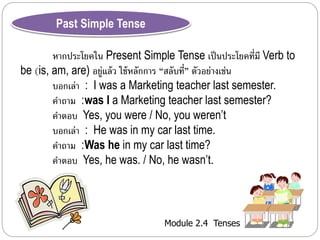 Module 2.4 Tenses 
Past Simple Tense 
หำกประโยคใน Present Simple Tense เป็นประโยคที่มี Verb to 
be (is, am, are) อยู่แล้ว ใช้หลักกำร “สลับที่” ตัวอย่ำงเช่น 
บอกเล่ำ : I was a Marketing teacher last semester. 
คำถำม :was I a Marketing teacher last semester? 
คำตอบ Yes, you were / No, you weren’t 
บอกเล่ำ : He was in my car last time. 
คำถำม :Was he in my car last time? 
คำตอบ Yes, he was. / No, he wasn’t. 
 