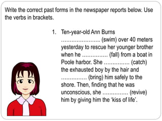 Write the correct past forms in the newspaper reports below. Use 
the verbs in brackets. 
1. Ten-year-old Ann Burns 
………………….. (swim) over 40 meters 
yesterday to rescue her younger brother 
when he …………… (fall) from a boat in 
Poole harbor. She …………… (catch) 
the exhausted boy by the hair and 
…………… (bring) him safely to the 
shore. Then, finding that he was 
unconscious, she …………… (revive) 
him by giving him the ‘kiss of life’. 
 