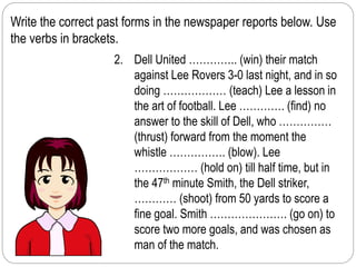 Write the correct past forms in the newspaper reports below. Use 
the verbs in brackets. 
2. Dell United ………….. (win) their match 
against Lee Rovers 3-0 last night, and in so 
doing ……………… (teach) Lee a lesson in 
the art of football. Lee …………. (find) no 
answer to the skill of Dell, who …………… 
(thrust) forward from the moment the 
whistle ……………. (blow). Lee 
……………… (hold on) till half time, but in 
the 47th minute Smith, the Dell striker, 
………… (shoot) from 50 yards to score a 
fine goal. Smith …………………. (go on) to 
score two more goals, and was chosen as 
man of the match. 
 