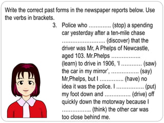 Write the correct past forms in the newspaper reports below. Use 
the verbs in brackets. 
3. Police who …………. (stop) a spending 
car yesterday after a ten-mile chase 
……………………. (discover) that the 
driver was Mr, A Phelps of Newcastle, 
aged 103. Mr.Phelps …………….. 
(learn) to drive in 1906, ‘I ………… (saw) 
the car in my mirror’, ……………. (say) 
Mr,Phelps, but I ………….. (have) no 
idea it was the police. I ……………. (put) 
my foot down and …………… (drive) off 
quickly down the motorway because I 
…………….. (think) the other car was 
too close behind me. 
 