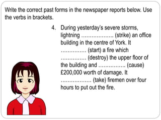 Write the correct past forms in the newspaper reports below. Use 
the verbs in brackets. 
4. During yesterday’s severe storms, 
lightning ………………. (strike) an office 
building in the centre of York. It 
…………… (start) a fire which 
…………… (destroy) the upper floor of 
the building and ……………. (cause) 
£200,000 worth of damage. It 
……………… (take) firemen over four 
hours to put out the fire. 
 