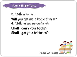 Module 2.4 Tenses 
Future Simple Tense 
3. ใช้เพื่อขอร้อง เช่น 
Will you get me a bottle of milk? 
4. ใช้เพื่อเสนอควำมช่วยเหลือ เช่น 
Shall I carry your books? 
Shall I get your briefcase? 
 