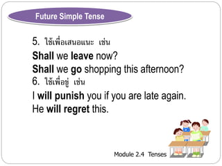 Module 2.4 Tenses 
Future Simple Tense 
5. ใช้เพื่อเสนอแนะ เช่น 
Shall we leave now? 
Shall we go shopping this afternoon? 
6. ใช้เพื่อขู่ เช่น 
I will punish you if you are late again. 
He will regret this. 
 