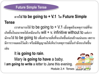 Module 2.4 Tenses 
Future Simple Tense 
การใช้ to be going to + V.1 ใน Future Simple 
Tense 
เรำสำมำรถใช้ to be going to + V.1 เมื่อพูดถึงเหตุกำรณ์ที่จะ 
เกิดขึ้นในอนำคตได้เหมอืนกับ will + v. infinitive without to แต่เรำ 
มักจะใช้ to be going to เพื่อทำ นำยสิ่งที่จะเกิดขึ้นค่อนข้ำงแน่นอน เพรำะ 
มีกำรวำงแผนไว้แล้ว หรือมีสัญญำณให้เห็นว่ำเหตุกำรณ์นั้นกำ ลังจะเกิดข้นึ 
เช่น 
It is going to rain. 
Mary is going to have a baby. 
I am going to write a letter to Jane this evening. 
 