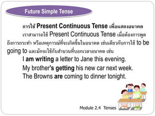 Module 2.4 Tenses 
Future Simple Tense 
การใช้ Present Continuous Tense เพื่อแสดงอนาคต 
เรำสำมำรถใช้ Present Continuous Tense เม่อืต้องกำรพูด 
ถึงกำรกระทำ หรือเหตุกำรณ์ที่จะเกิดขึ้นในอนำคต เช่นเดียวกับกำรใช้ to be 
going to และมักจะใช้กับสำ นวนที่บอกเวลำอนำคต เช่น 
I am writing a letter to Jane this evening. 
My brother’s getting his new car next week. 
The Browns are coming to dinner tonight. 
 