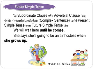 Module 2.4 Tenses 
Future Simple Tense 
ใน Subordinate Clause หรือ Adverbial Clause (อนุ 
ประโยค) ของประโยคซับซ้อน (Complex Sentence) เรำใช้ Present 
Simple Tense แทน Future Simple Tense เช่น 
We will wait here until he comes. 
She says she’s going to be an air hostess when 
she grows up. 
 