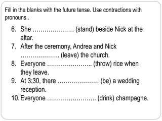 Fill in the blanks with the future tense. Use contractions with 
pronouns.. 
6. She ………………… (stand) beside Nick at the 
altar. 
7. After the ceremony, Andrea and Nick 
……………….. (leave) the church. 
8. Everyone ………………….. (throw) rice when 
they leave. 
9. At 3:30, there ………………… (be) a wedding 
reception. 
10. Everyone ……………………. (drink) champagne. 
 
