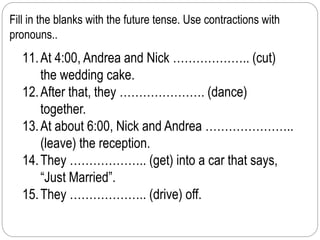 Fill in the blanks with the future tense. Use contractions with 
pronouns.. 
11. At 4:00, Andrea and Nick ……………….. (cut) 
the wedding cake. 
12. After that, they …………………. (dance) 
together. 
13. At about 6:00, Nick and Andrea ………………….. 
(leave) the reception. 
14. They ……………….. (get) into a car that says, 
“Just Married”. 
15. They ……………….. (drive) off. 
 