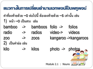 แนวทางในการเปลี่ยนคา นามเอกพจน์เป็นพหูพจน์ 
คำ ที่ลงท้ำยด้วย –o ต่อไปนี้ ต้องลงท้ำยด้วย –s เท่ำนั้น เช่น 
1) หน้ำ –o เป็นสระ เช่น 
bamboo -> bamboos folio -> folios 
radio -> radios video-> videos 
zoo -> zoos kangaroo ->kangaroos 
2) เป็นคำย่อ เช่น 
kilo -> kilos photo -> photos 
Module 2.1 : Nouns 
 