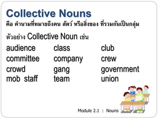 Collective Nouns 
คือ คานามที่หมายถึงคน สัตว์ หรือสิ่งของ ที่รวมกันเป็นกลุ่ม 
ตัวอย่ำง Collective Noun เช่น 
audience class club 
committee company crew 
crowd gang government 
mob staff team union 
Module 2.1 : Nouns 
 
