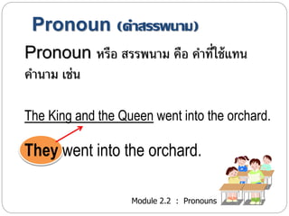 Pronoun (คา สรรพนาม) 
Pronoun หรือ สรรพนำม คือ คำ ที่ใช้แทน 
คำนำม เช่น 
The King and the Queen went into the orchard. 
They went into the orchard. 
Module 2.2 : Pronouns 
 