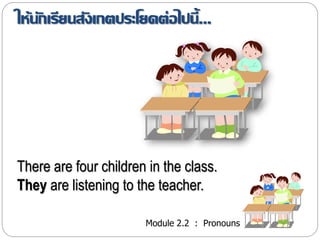 ให้นักเรียนสังเกตประโยคต่อไปนี้... 
There are four children in the class. 
They are listening to the teacher. 
Module 2.2 : Pronouns 
 