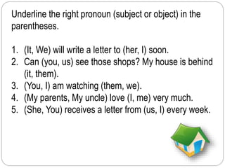 Underline the right pronoun (subject or object) in the 
parentheses. 
1. (It, We) will write a letter to (her, I) soon. 
2. Can (you, us) see those shops? My house is behind 
(it, them). 
3. (You, I) am watching (them, we). 
4. (My parents, My uncle) love (I, me) very much. 
5. (She, You) receives a letter from (us, I) every week. 
 