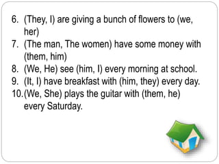 6. (They, I) are giving a bunch of flowers to (we, 
her) 
7. (The man, The women) have some money with 
(them, him) 
8. (We, He) see (him, I) every morning at school. 
9. (It, I) have breakfast with (him, they) every day. 
10.(We, She) plays the guitar with (them, he) 
every Saturday. 
 