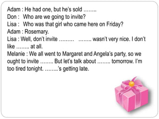 Adam : He had one, but he’s sold …….. 
Don : Who are we going to invite? 
Lisa : Who was that girl who came here on Friday? 
Adam : Rosemary. 
Lisa : Well, don’t invite ……… …….. wasn’t very nice. I don’t 
like …….. at all. 
Melanie : We all went to Margaret and Angela’s party, so we 
ought to invite …….. But let’s talk about …….. tomorrow. I’m 
too tired tonight. ……..’s getting late. 
 