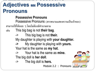 ความแตกต่างระหว่าง Possessive 
Adjectives และ Possessive 
Pronouns 
Possessive Pronouns 
Possessive Pronouns (สรรพนำมแสดงควำมเป็นเจ้ำของ) 
สำมำรถใช้ได้ลอย ๆ โดยไม่ต้องมีคำนำมตำม 
เช่น This big bag is not their bag. 
-> This big bag is not their. 
My daughter is playing with your daughter. 
-> My daughter is playing with yours. 
Your hat is the same as my hat. 
-> Your hat is the same as mine. 
The big doll is her doll. 
-> The big doll is hers. 
Module 2.2 : Pronouns 
 