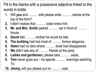 Fill in the blanks with a possessive adjective linked to the 
words in bolds 
1. Will you and ……… wife please write ……… names at the 
top of the form? 
2. I didn’t realize that ……… sister knew him. 
3. Mr. and Mrs. Smith parked ……… car in front of ……… 
house. 
4. David told ……… mother he would be late. 
5. The building had lost most of ……… former elegance. 
6. Helen had no idea where ……… book had disappeared. 
7. We didn’t see any of ……… friends at the party. 
8. Ladies and gentlemen, please take ……… seats. 
9. Tom never goes out – he spends ……… evenings watching 
TV. 
10. Jimmy, will you please put on ……… coat. 
 