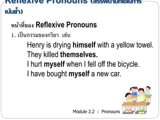 Reflexive Pronouns (สรรพนามที่ใช้ในการ 
เน้นย้า ) 
หน้าที่ของ Reflexive Pronouns 
1. เป็นกรรมของกริยำ เช่น 
Henry is drying himself with a yellow towel. 
They killed themselves. 
I hurt myself when I fell off the bicycle. 
I have bought myself a new car. 
Module 2.2 : Pronouns 
 