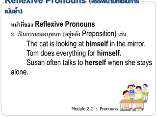 Reflexive Pronouns (สรรพนามที่ใช้ในการ 
เน้นย้า ) 
หน้าที่ของ Reflexive Pronouns 
2. เป็นกรรมของบุพบท (อยู่หลัง Preposition) เช่น 
The cat is looking at himself in the mirror. 
Tom does everything for himself. 
Susan often talks to herself when she stays 
Module 2.2 : Pronouns 
alone. 
 