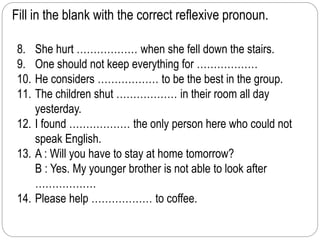 Fill in the blank with the correct reflexive pronoun. 
8. She hurt ……………… when she fell down the stairs. 
9. One should not keep everything for ……………… 
10. He considers ……………… to be the best in the group. 
11. The children shut ……………… in their room all day 
yesterday. 
12. I found ……………… the only person here who could not 
speak English. 
13. A : Will you have to stay at home tomorrow? 
B : Yes. My younger brother is not able to look after 
……………… 
14. Please help ……………… to coffee. 
 