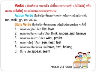 Verbs (คากริยา) หมำยถึง คำ ที่บอกกำรกระทำ (action) หรือ 
สภำพ (state) ของคำนำมและคำสรรพนำม 
Action Verbs คือคำ กริยำที่บอกกำรกระทำ หรือกำรเคลื่อนไหว เช่น 
Module 2.3 Verbs 
run, walk, go, eat เป็นต้น 
State Verbs คือคำ กริยำที่บอกสภำพ แบ่งเป็นประเภทย่อย ๆ ดังนี้ 
1. บอกควำมร้สูึก ได้แก่ like, love 
2. บอกควำมคิด ควำมเชื่อ ได้แก่ think, understand, believe 
3. บอกควำมต้องกำร ได้แก่ want, prefer 
4. บอกกำรรับรู้ ได้แก่ see, hear, feel 
5. บอกควำมเป็นเจ้ำของ เช่น have, own, belong 
6. อื่น ๆ เช่น appear, seem 
 